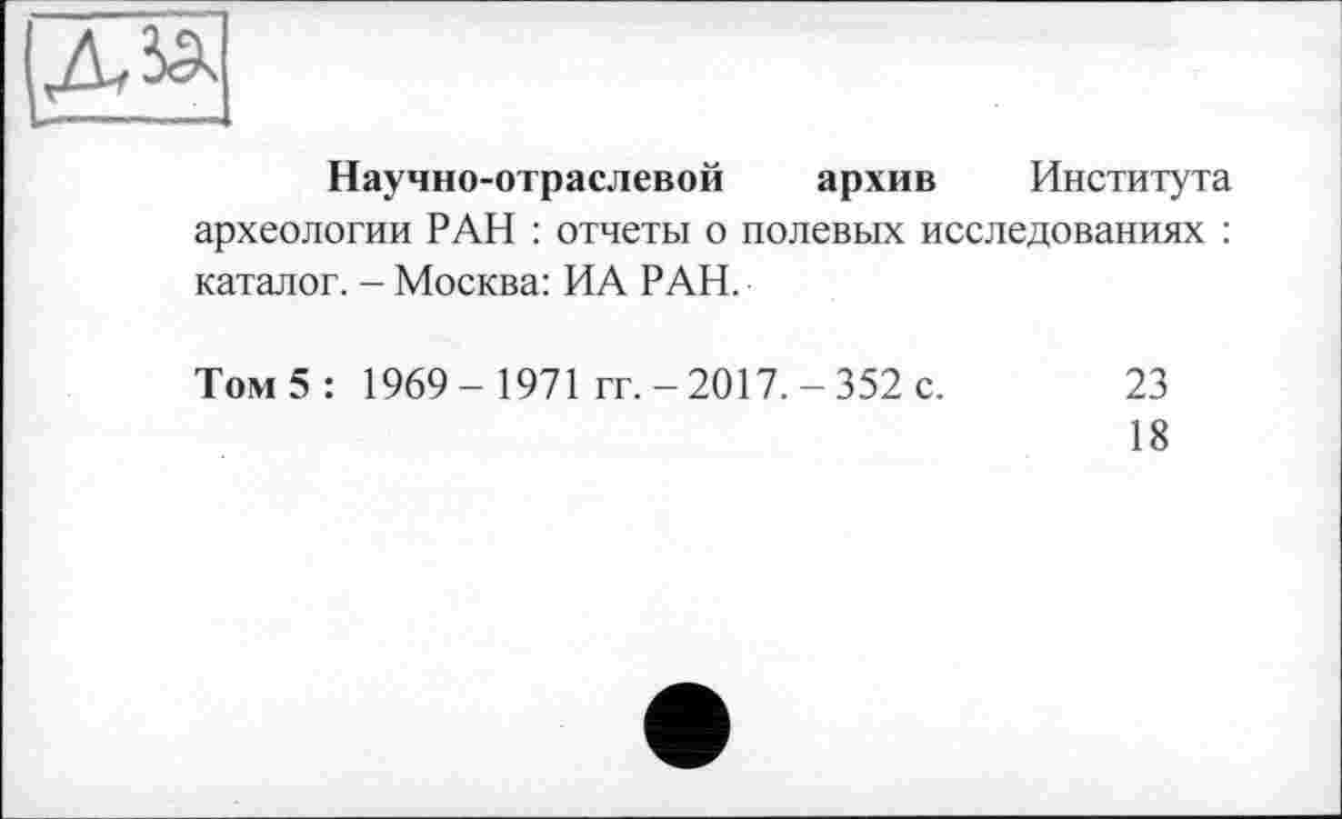 ﻿діа
Научно-отраслевой архив Института археологии РАН : отчеты о полевых исследованиях : каталог. - Москва: ИА РАН.
Том 5 : 1969- 1971 гг. -2017.-352 с. 23
18